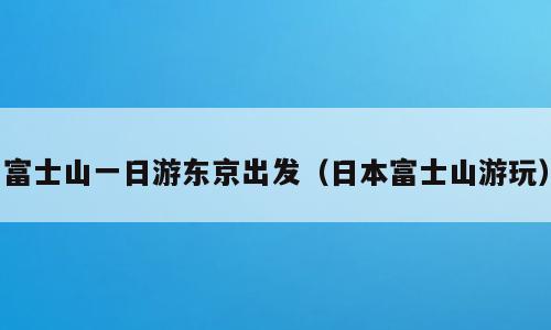富士山一日游东京出发（日本富士山游玩）