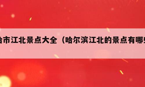 哈市江北景点大全（哈尔滨江北的景点有哪些）