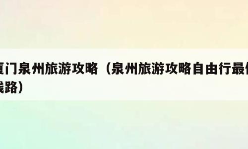 厦门泉州旅游攻略（泉州旅游攻略自由行最佳线路）