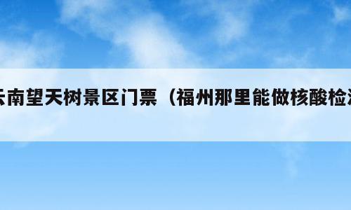 云南望天树景区门票（福州那里能做核酸检测）