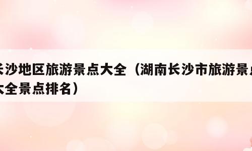 长沙地区旅游景点大全（湖南长沙市旅游景点大全景点排名）