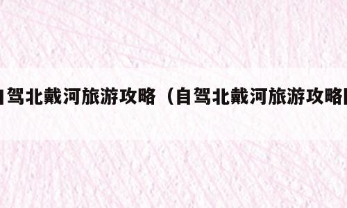 自驾北戴河旅游攻略（自驾北戴河旅游攻略图）