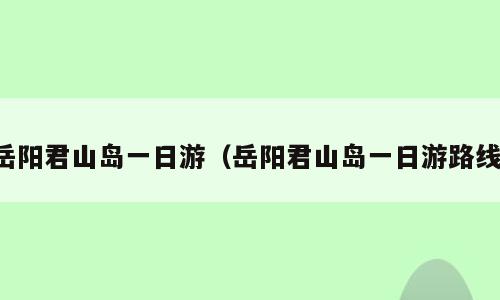 岳阳君山岛一日游（岳阳君山岛一日游路线）