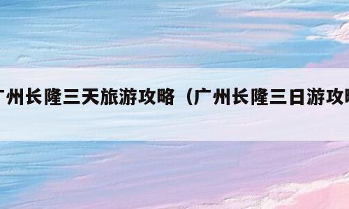 广州长隆三天旅游攻略（广州长隆三日游攻略）