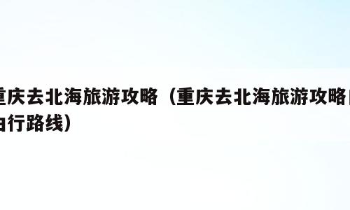 重庆去北海旅游攻略（重庆去北海旅游攻略自由行路线）