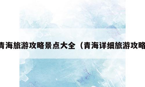 青海旅游攻略景点大全（青海详细旅游攻略）