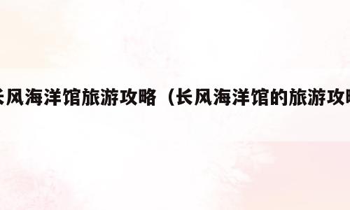 长风海洋馆旅游攻略（长风海洋馆的旅游攻略）