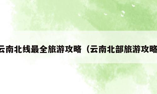 云南北线最全旅游攻略（云南北部旅游攻略）