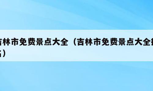 吉林市免费景点大全（吉林市免费景点大全排名）