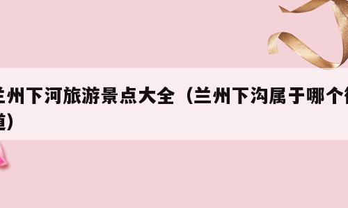 兰州下河旅游景点大全（兰州下沟属于哪个街道）