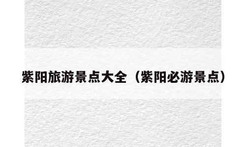紫阳旅游景点大全（紫阳必游景点）