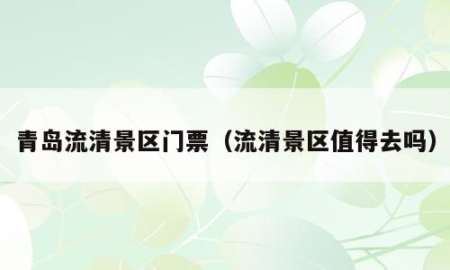 青岛流清景区门票（流清景区值得去吗）