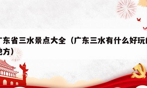 广东省三水景点大全（广东三水有什么好玩的地方）