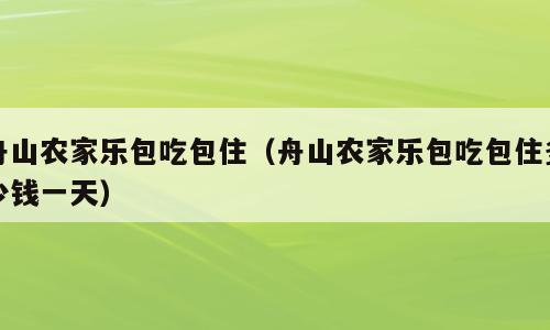 舟山农家乐包吃包住（舟山农家乐包吃包住多少钱一天）