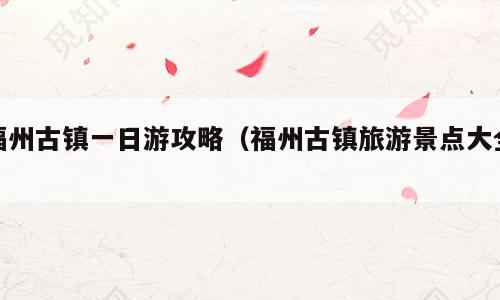 福州古镇一日游攻略（福州古镇旅游景点大全）