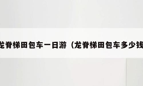 龙脊梯田包车一日游（龙脊梯田包车多少钱）