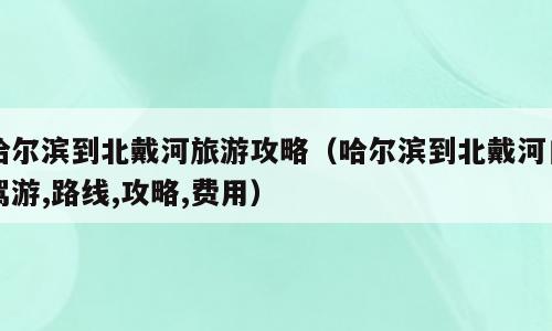 哈尔滨到北戴河旅游攻略（哈尔滨到北戴河自驾游,路线,攻略,费用）