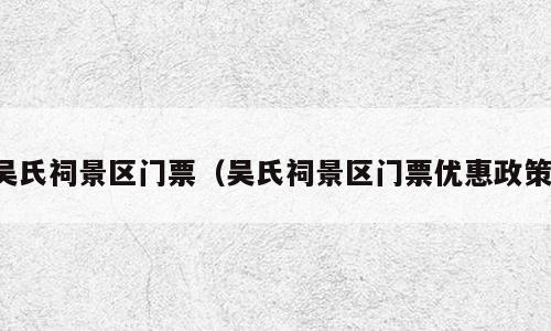 吴氏祠景区门票（吴氏祠景区门票优惠政策）