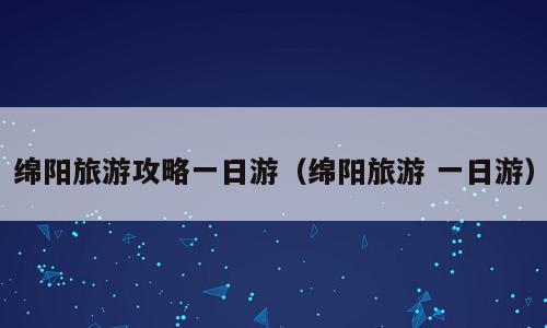绵阳旅游攻略一日游（绵阳旅游 一日游）