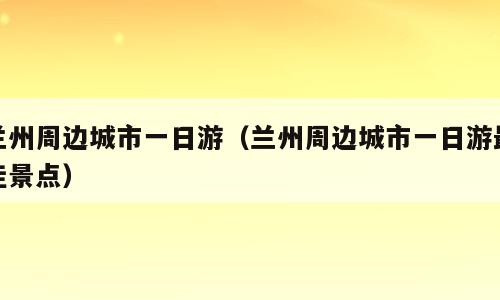 兰州周边城市一日游（兰州周边城市一日游最佳景点）