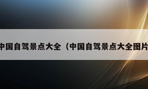 中国自驾景点大全（中国自驾景点大全图片）