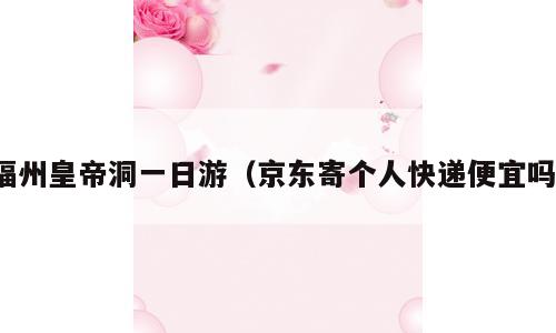 福州皇帝洞一日游（京东寄个人快递便宜吗）