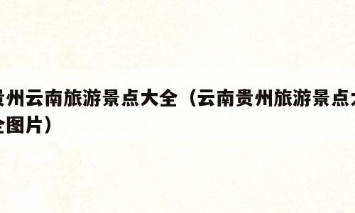 贵州云南旅游景点大全（云南贵州旅游景点大全图片）