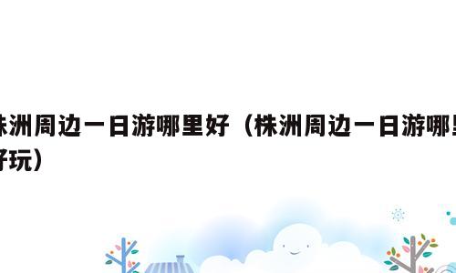 株洲周边一日游哪里好（株洲周边一日游哪里好玩）