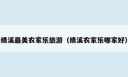 绩溪最美农家乐旅游（绩溪农家乐哪家好）