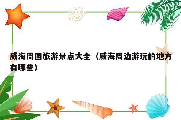 威海周围旅游景点大全（威海周边游玩的地方有哪些）