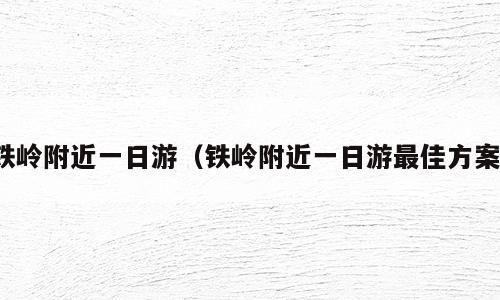 铁岭附近一日游（铁岭附近一日游最佳方案）