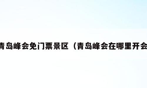 青岛峰会免门票景区（青岛峰会在哪里开会）