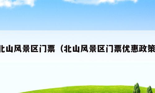 北山风景区门票（北山风景区门票优惠政策）