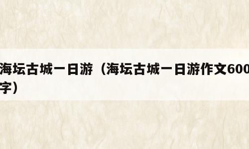 海坛古城一日游（海坛古城一日游作文600字）