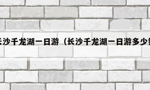 长沙千龙湖一日游（长沙千龙湖一日游多少钱）