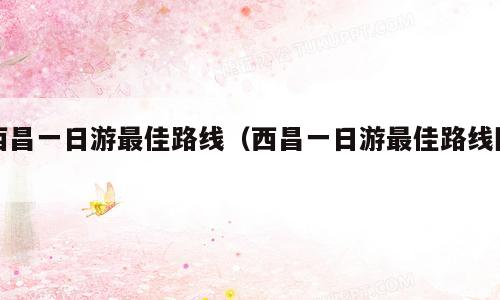 西昌一日游最佳路线（西昌一日游最佳路线图）