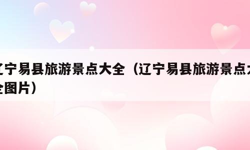 辽宁易县旅游景点大全（辽宁易县旅游景点大全图片）