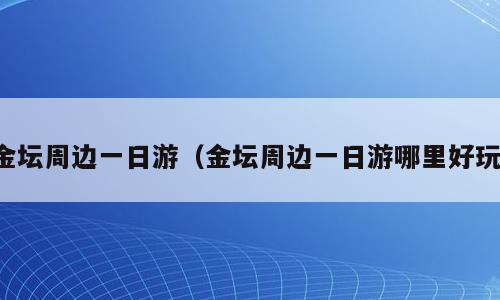 金坛周边一日游（金坛周边一日游哪里好玩）