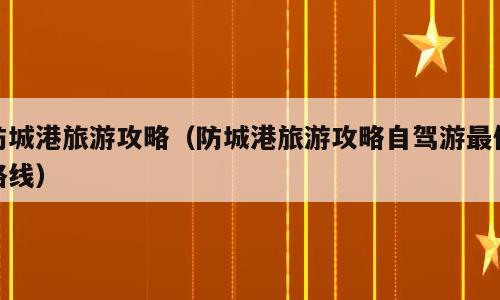 防城港旅游攻略（防城港旅游攻略自驾游最佳路线）