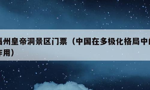 福州皇帝洞景区门票（中国在多极化格局中的作用）