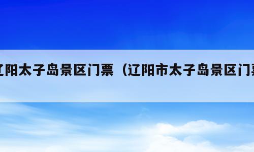辽阳太子岛景区门票（辽阳市太子岛景区门票）