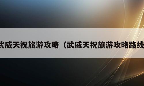 武威天祝旅游攻略（武威天祝旅游攻略路线）