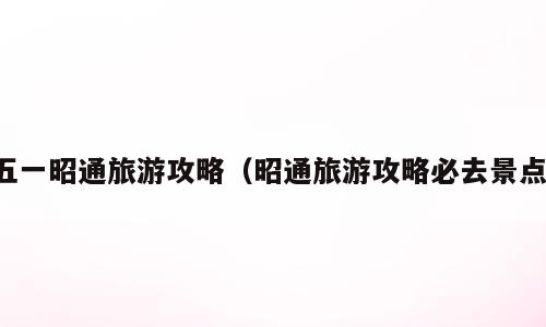 五一昭通旅游攻略（昭通旅游攻略必去景点）