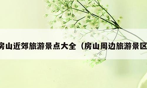 房山近郊旅游景点大全（房山周边旅游景区）