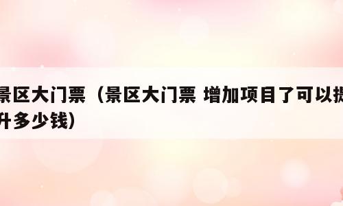 景区大门票（景区大门票 增加项目了可以提升多少钱）