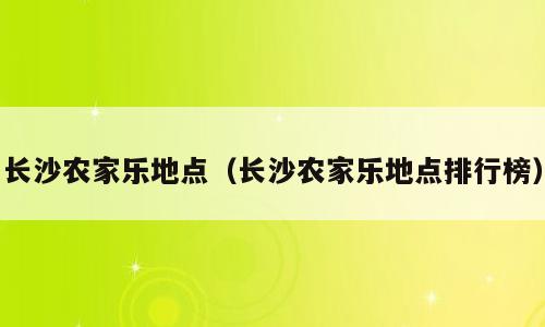 长沙农家乐地点（长沙农家乐地点排行榜）