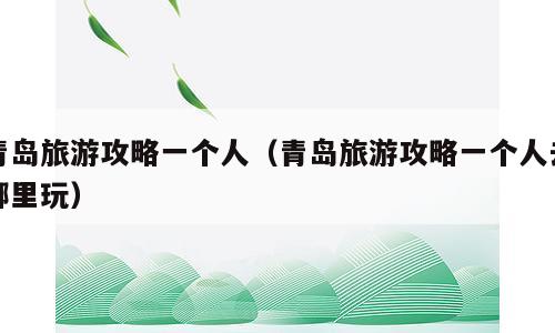 青岛旅游攻略一个人（青岛旅游攻略一个人去哪里玩）