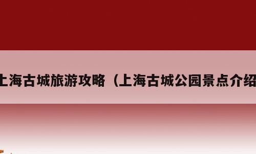 上海古城旅游攻略（上海古城公园景点介绍）