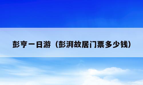 彭亨一日游（彭湃故居门票多少钱）
