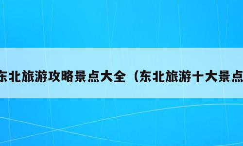 东北旅游攻略景点大全（东北旅游十大景点）